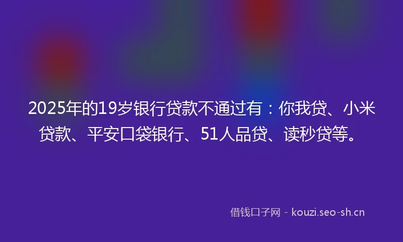 2025年的19岁银行贷款不通过有：你我贷、小米贷款、平安口袋银行、51人品贷、读秒贷等。