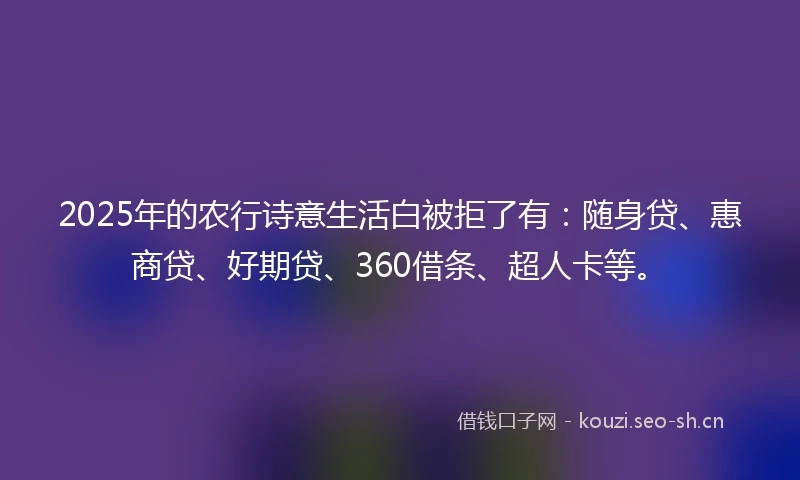 2025年的农行诗意生活白被拒了有：随身贷、惠商贷、好期贷、360借条、超人卡等。