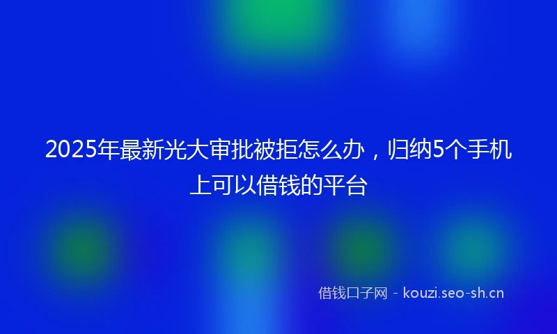 2025年最新光大审批被拒怎么办，归纳5个手机上可以借钱的平台
