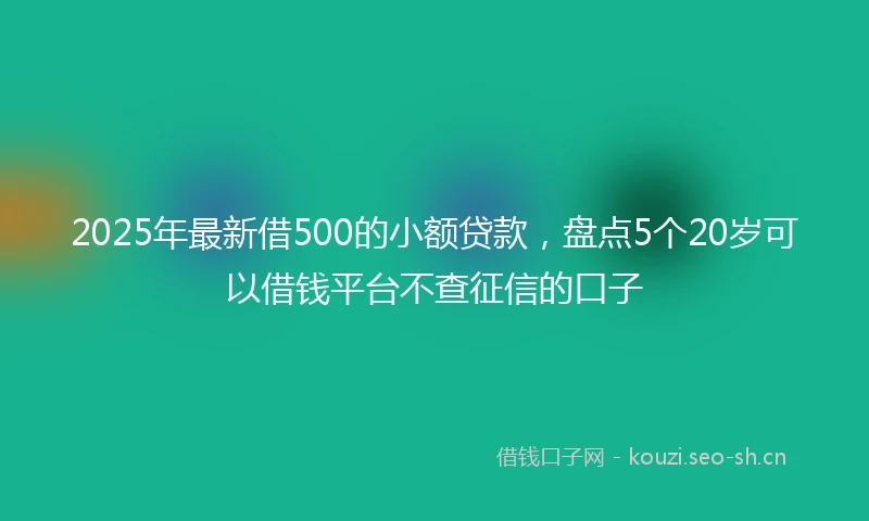 2025年最新借500的小额贷款，盘点5个20岁可以借钱平台不查征信的口子