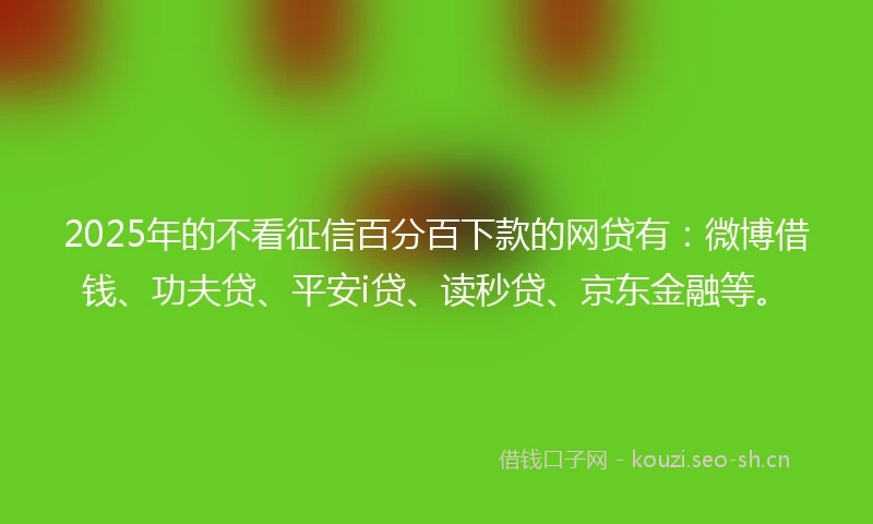 2025年的不看征信百分百下款的网贷有：微博借钱、功夫贷、平安i贷、读秒贷、京东金融等。