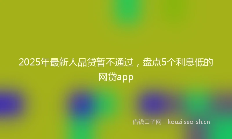 2025年最新人品贷暂不通过，盘点5个利息低的网贷app
