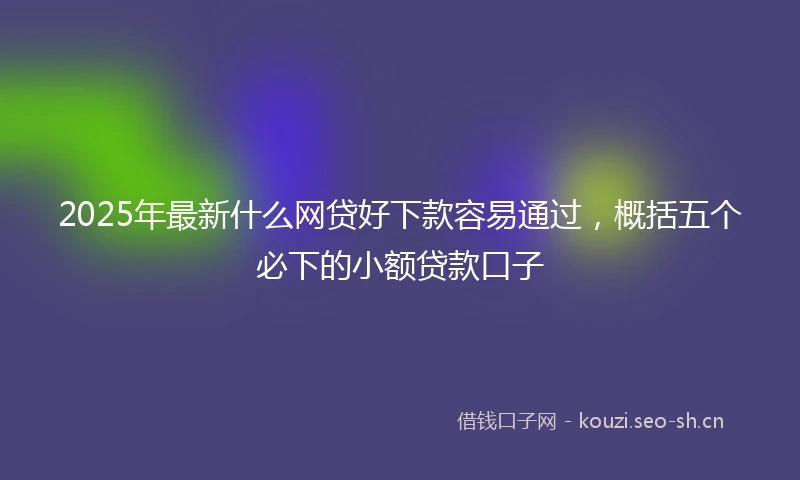 2025年最新什么网贷好下款容易通过，概括五个必下的小额贷款口子