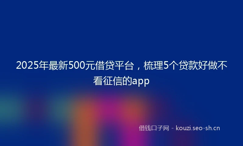 2025年最新500元借贷平台，梳理5个贷款好做不看征信的app