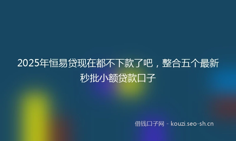 2025年恒易贷现在都不下款了吧，整合五个最新秒批小额贷款口子