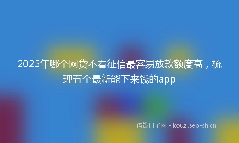 2025年哪个网贷不看征信最容易放款额度高，梳理五个最新能下来钱的app