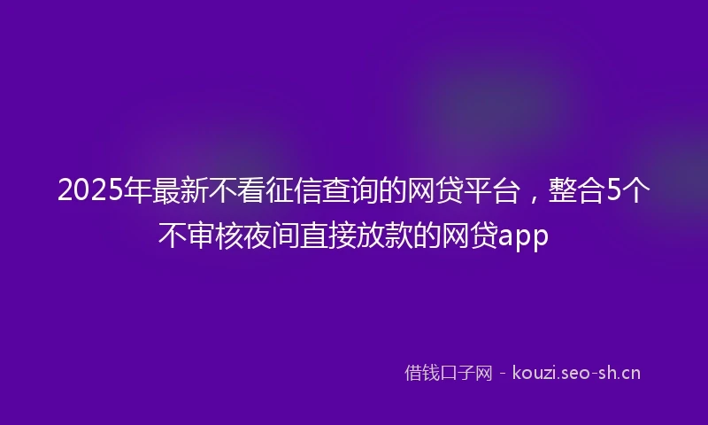 2025年最新不看征信查询的网贷平台，整合5个不审核夜间直接放款的网贷app