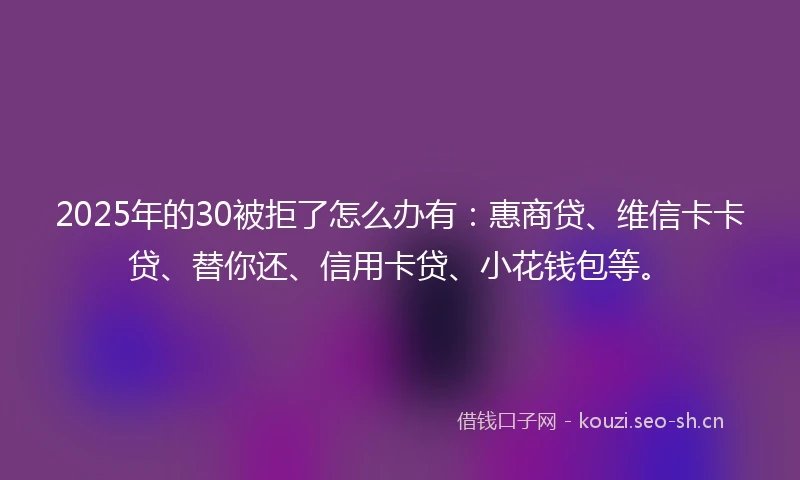 2025年的30被拒了怎么办有：惠商贷、维信卡卡贷、替你还、信用卡贷、小花钱包等。