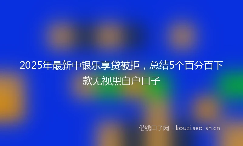 2025年最新中银乐享贷被拒，总结5个百分百下款无视黑白户口子