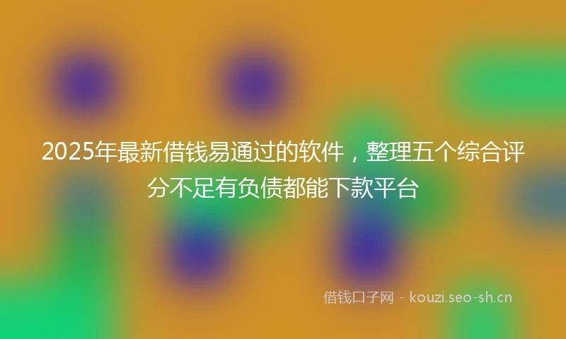 2025年最新借钱易通过的软件，整理五个综合评分不足有负债都能下款平台