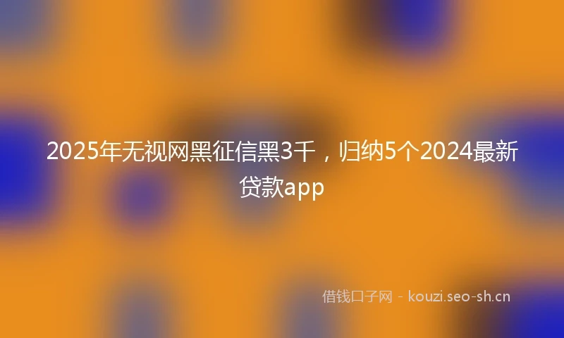 2025年无视网黑征信黑3千，归纳5个2024最新贷款app