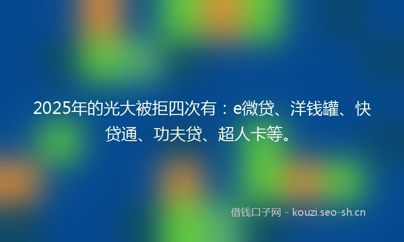 2025年的光大被拒四次有：e微贷、洋钱罐、快贷通、功夫贷、超人卡等。