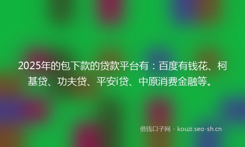 2025年的包下款的贷款平台有：百度有钱花、柯基贷、功夫贷、平安i贷、中原消费金融等。