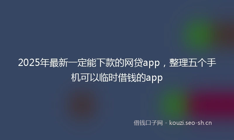 2025年最新一定能下款的网贷app，整理五个手机可以临时借钱的app
