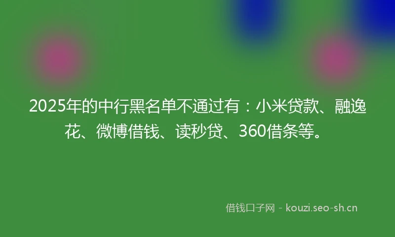 2025年的中行黑名单不通过有：小米贷款、融逸花、微博借钱、读秒贷、360借条等。