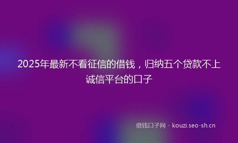 2025年最新不看征信的借钱，归纳五个贷款不上诚信平台的口子