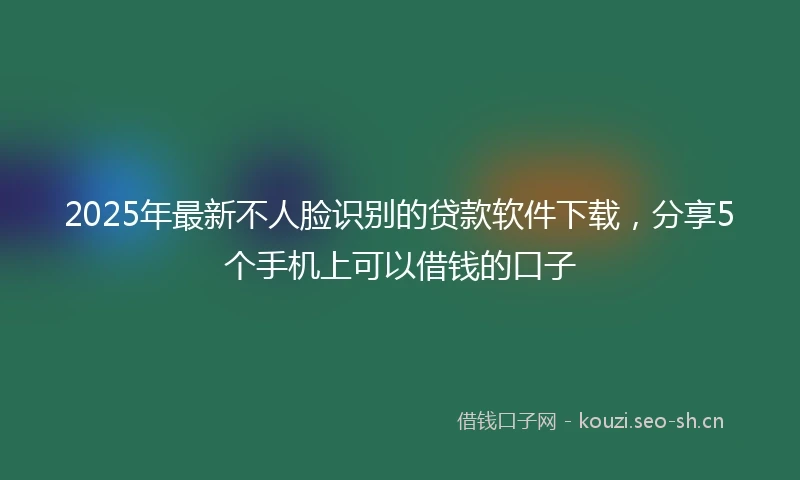 2025年最新不人脸识别的贷款软件下载，分享5个手机上可以借钱的口子