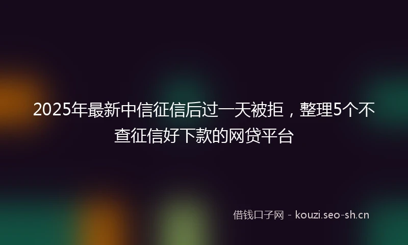 2025年最新中信征信后过一天被拒，整理5个不查征信好下款的网贷平台