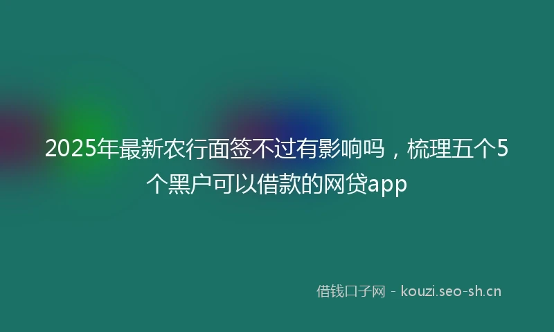 2025年最新农行面签不过有影响吗，梳理五个5个黑户可以借款的网贷app