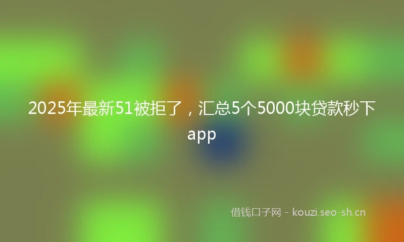 2025年最新51被拒了，汇总5个5000块贷款秒下app