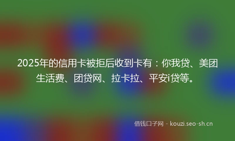 2025年的信用卡被拒后收到卡有：你我贷、美团生活费、团贷网、拉卡拉、平安i贷等。