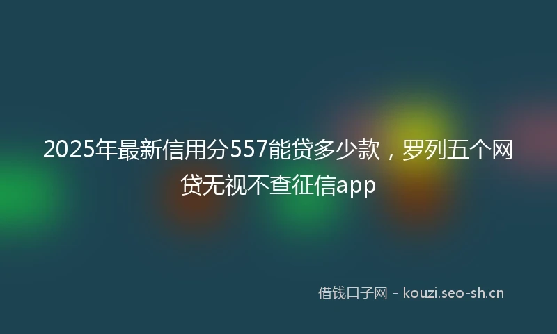2025年最新信用分557能贷多少款，罗列五个网贷无视不查征信app