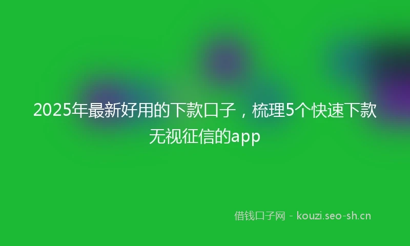 2025年最新好用的下款口子，梳理5个快速下款无视征信的app