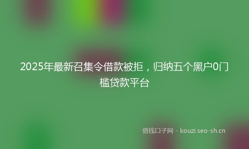 2025年最新召集令借款被拒，归纳五个黑户0门槛贷款平台