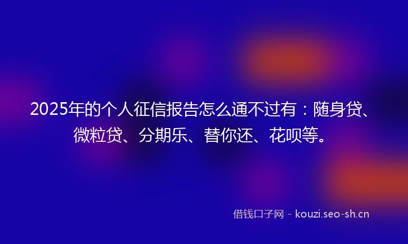 2025年的个人征信报告怎么通不过有：随身贷、微粒贷、分期乐、替你还、花呗等。