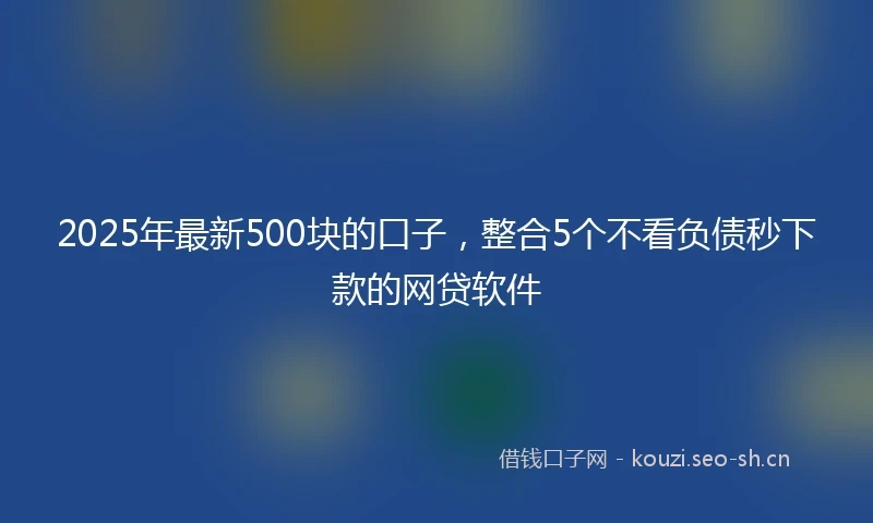 2025年最新500块的口子，整合5个不看负债秒下款的网贷软件