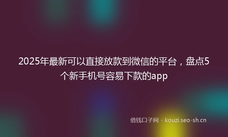 2025年最新可以直接放款到微信的平台，盘点5个新手机号容易下款的app