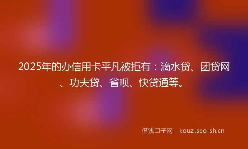 2025年的办信用卡平凡被拒有：滴水贷、团贷网、功夫贷、省呗、快贷通等。