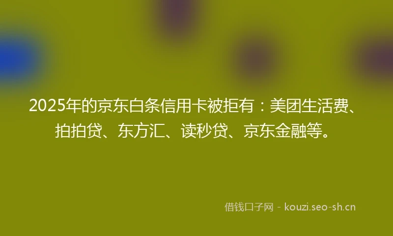2025年的京东白条信用卡被拒有：美团生活费、拍拍贷、东方汇、读秒贷、京东金融等。