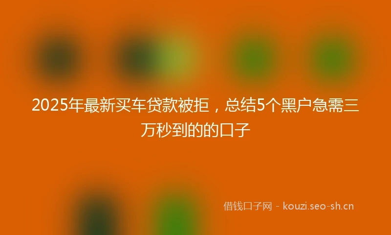 2025年最新买车贷款被拒，总结5个黑户急需三万秒到的的口子