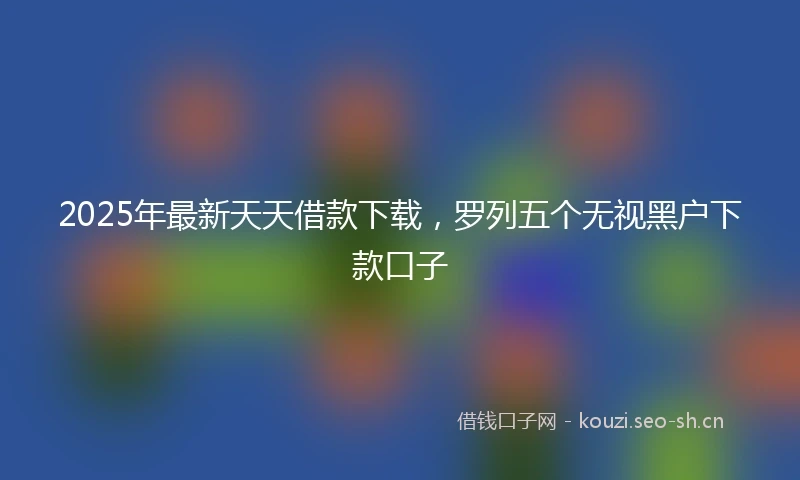 2025年最新天天借款下载，罗列五个无视黑户下款口子