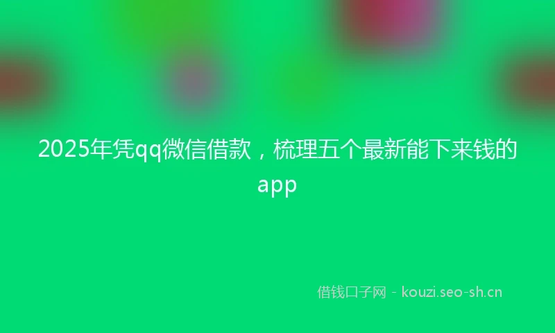 2025年凭qq微信借款，梳理五个最新能下来钱的app