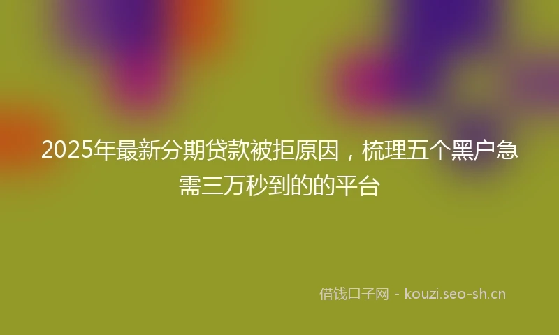 2025年最新分期贷款被拒原因，梳理五个黑户急需三万秒到的的平台