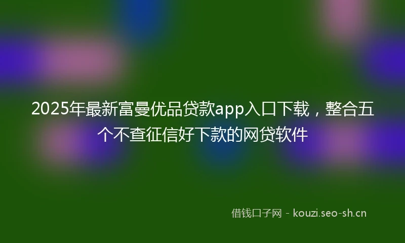 2025年最新富曼优品贷款app入口下载，整合五个不查征信好下款的网贷软件