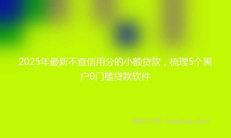 2025年最新不查信用分的小额贷款，梳理5个黑户0门槛贷款软件