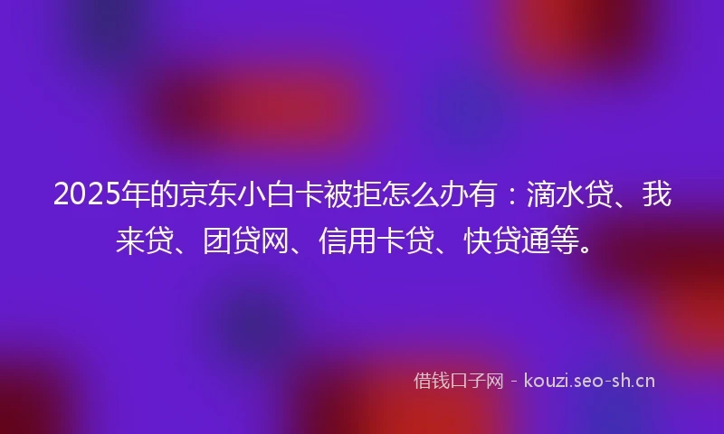 2025年的京东小白卡被拒怎么办有：滴水贷、我来贷、团贷网、信用卡贷、快贷通等。