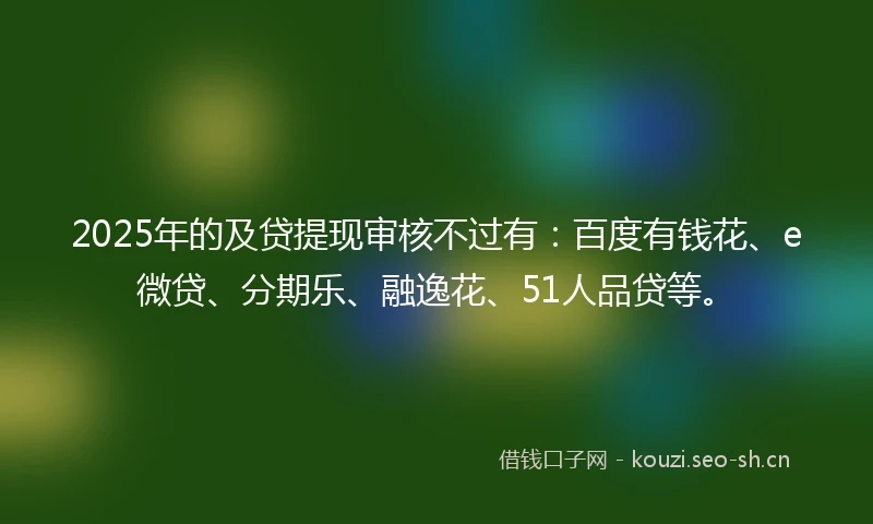 2025年的及贷提现审核不过有：百度有钱花、e微贷、分期乐、融逸花、51人品贷等。