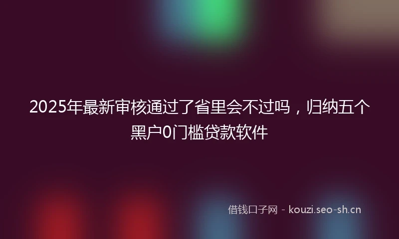 2025年最新审核通过了省里会不过吗，归纳五个黑户0门槛贷款软件
