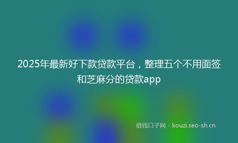 2025年最新好下款贷款平台，整理五个不用面签和芝麻分的贷款app