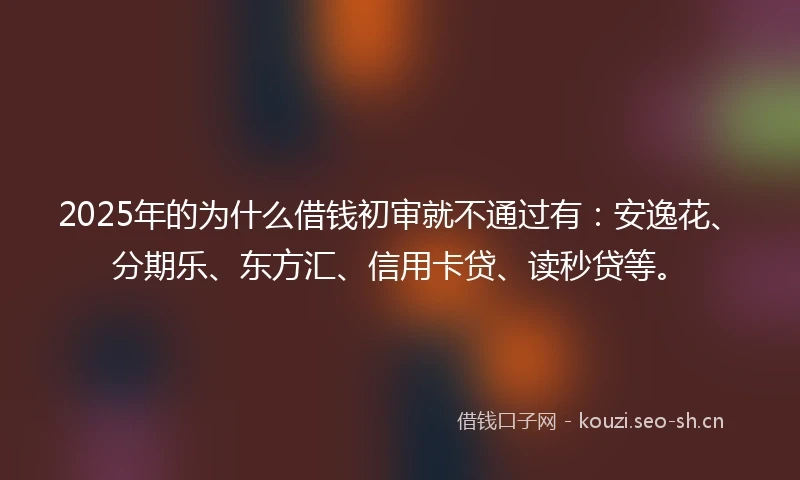 2025年的为什么借钱初审就不通过有：安逸花、分期乐、东方汇、信用卡贷、读秒贷等。