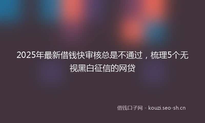 2025年最新借钱快审核总是不通过，梳理5个无视黑白征信的网贷