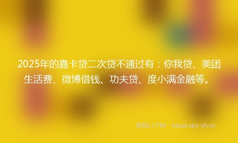 2025年的嘉卡贷二次贷不通过有：你我贷、美团生活费、微博借钱、功夫贷、度小满金融等。