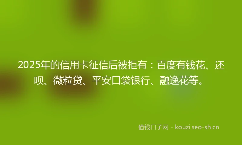 2025年的信用卡征信后被拒有：百度有钱花、还呗、微粒贷、平安口袋银行、融逸花等。