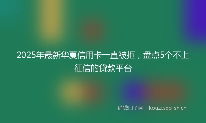 2025年最新华夏信用卡一直被拒，盘点5个不上征信的贷款平台