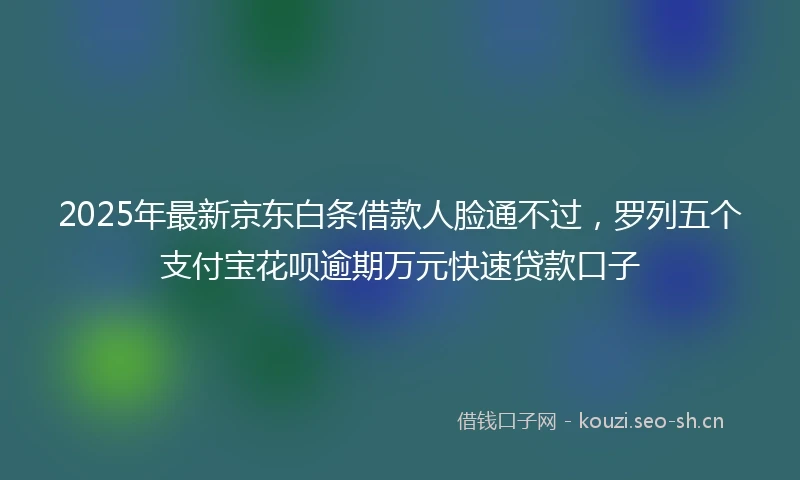 2025年最新京东白条借款人脸通不过，罗列五个支付宝花呗逾期万元快速贷款口子