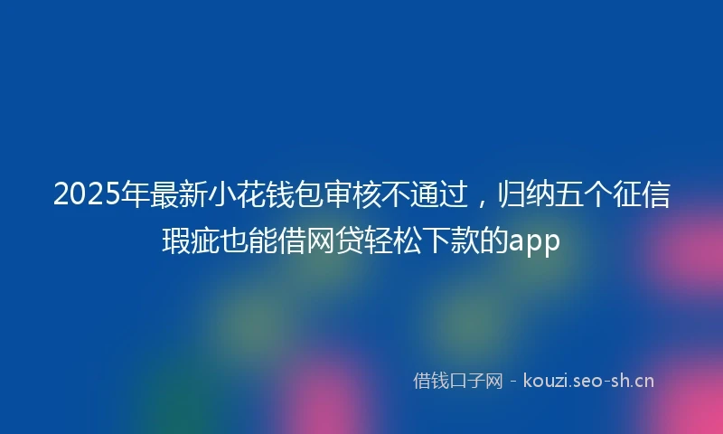 2025年最新小花钱包审核不通过，归纳五个征信瑕疵也能借网贷轻松下款的app